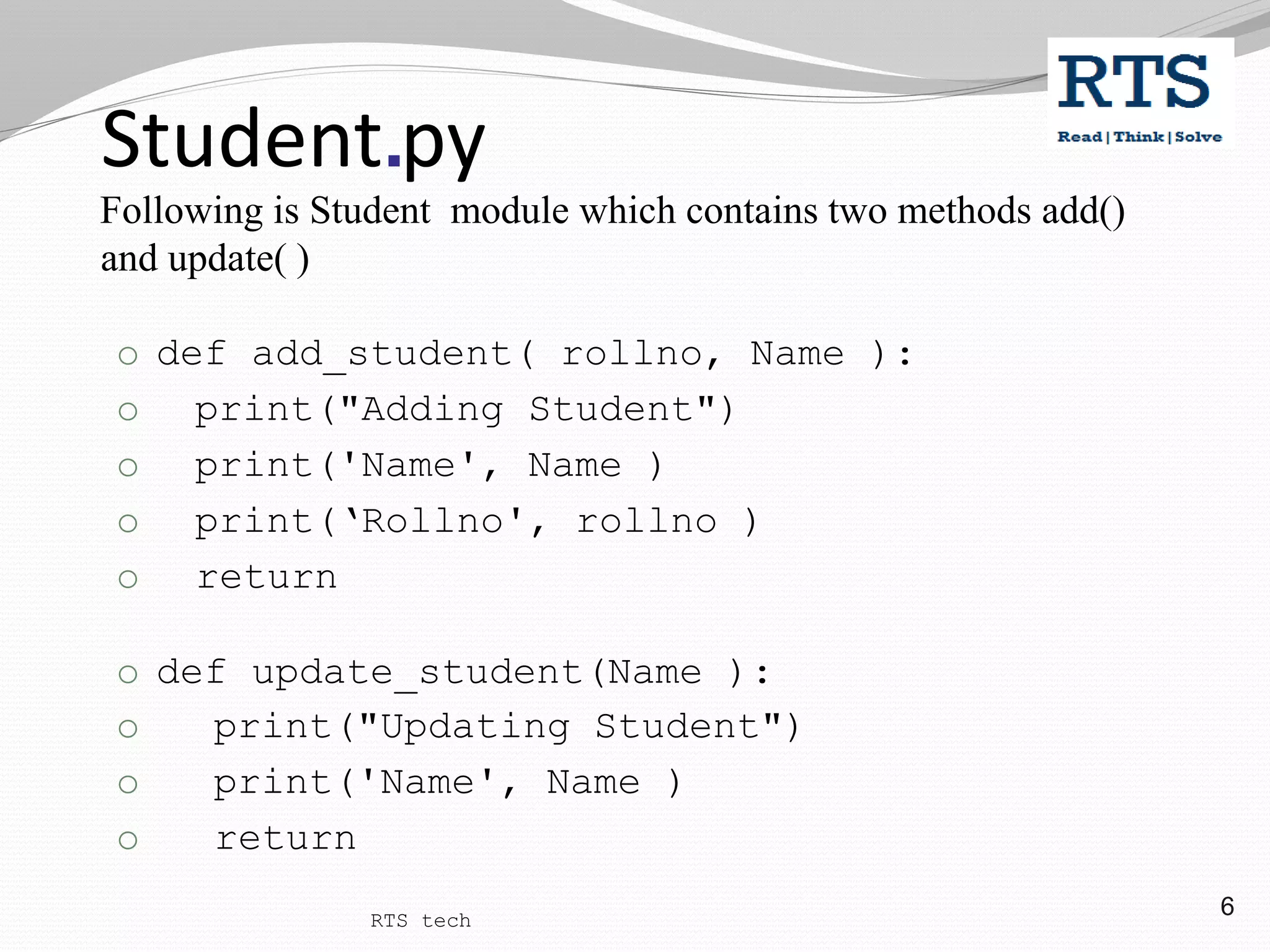 6
Student.py
Following is Student module which contains two methods add()
and update( )
o def add_student( rollno, Name ):
o print("Adding Student")
o print('Name', Name )
o print(‘Rollno', rollno )
o return
o def update_student(Name ):
o print("Updating Student")
o print('Name', Name )
o return
RTS tech
 