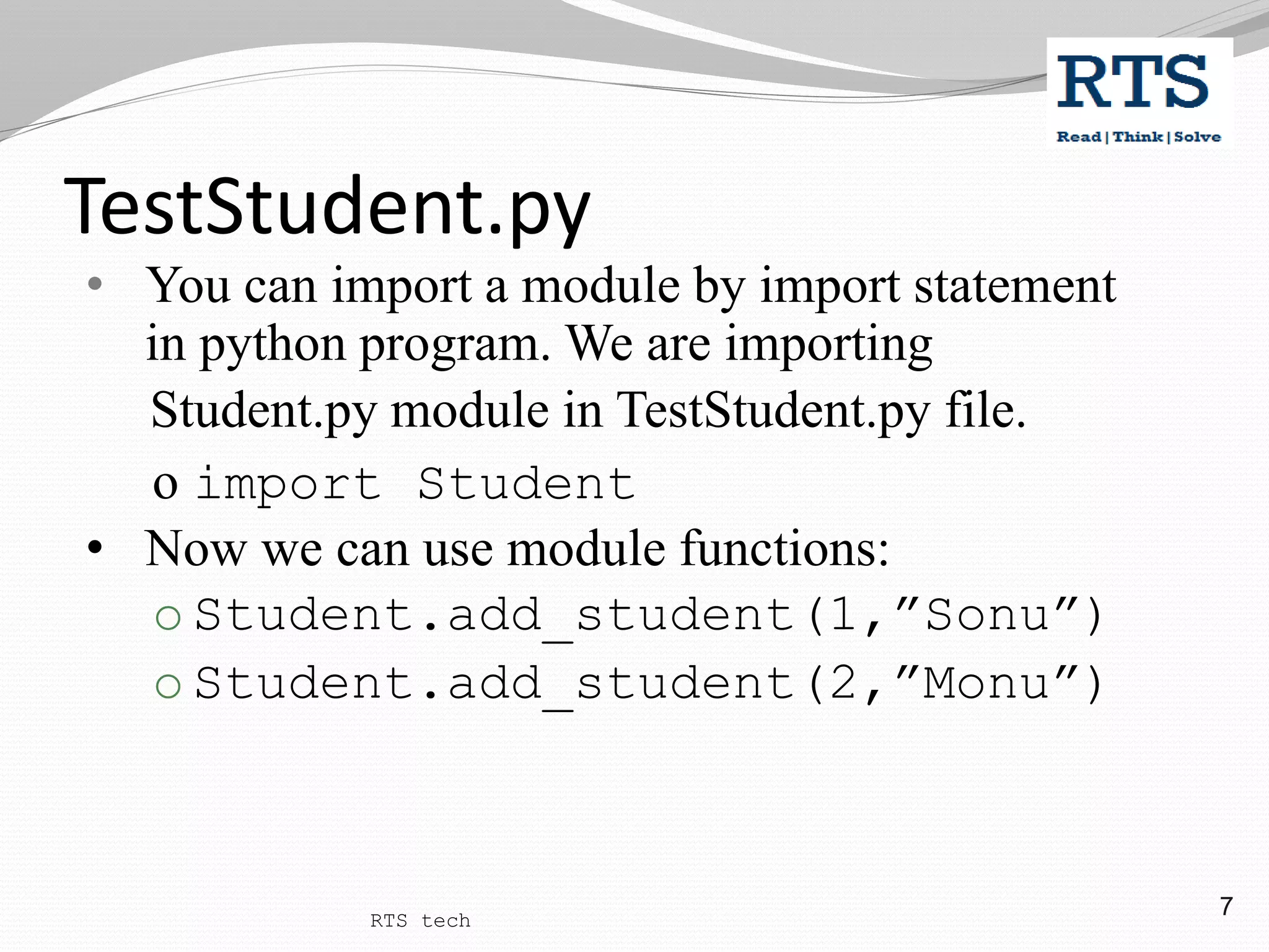 7
• You can import a module by import statement
in python program. We are importing
Student.py module in TestStudent.py file.
o import Student
• Now we can use module functions:
o Student.add_student(1,”Sonu”)
o Student.add_student(2,”Monu”)
TestStudent.py
RTS tech
 