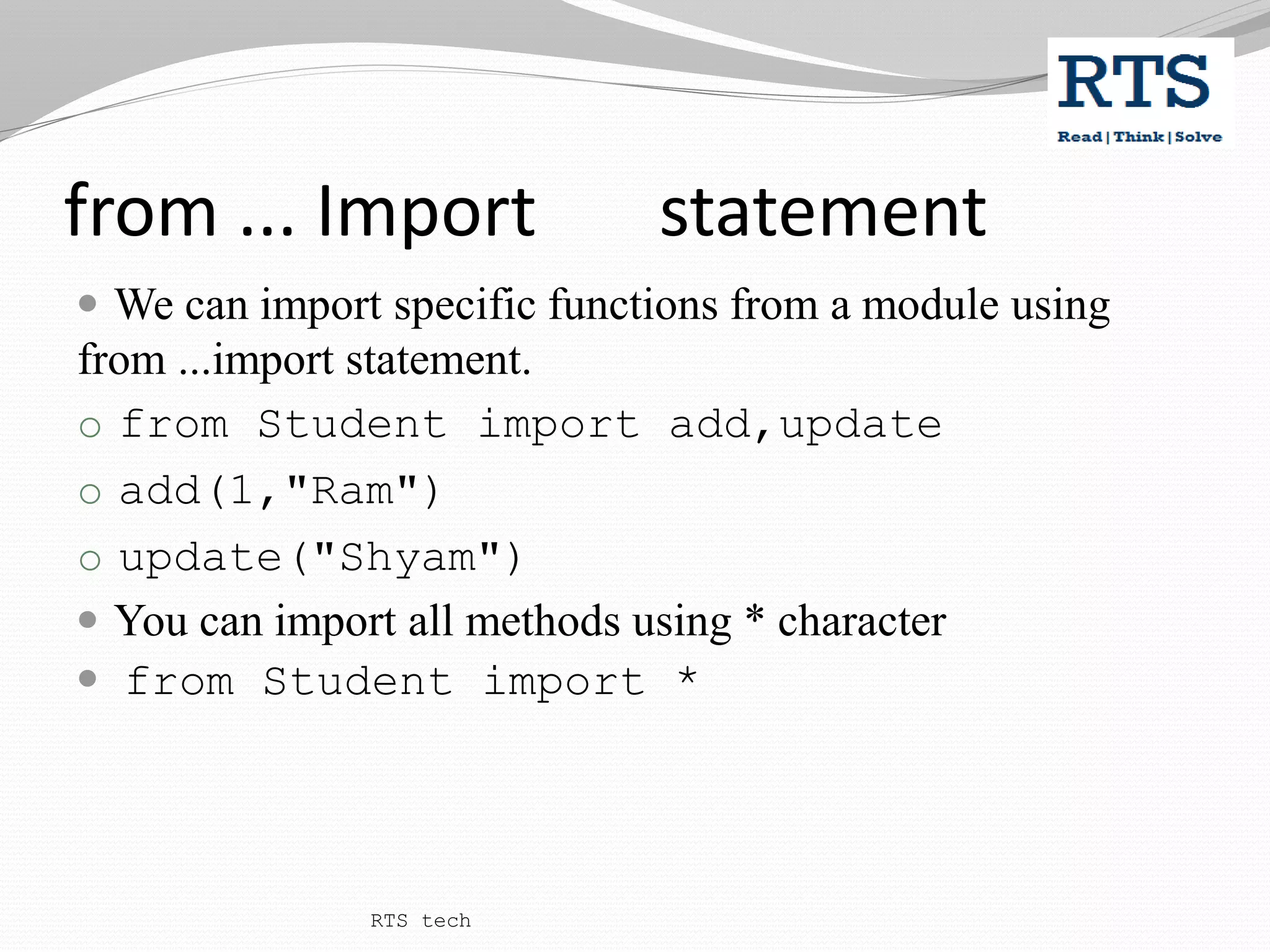 from ... Import statement
 We can import specific functions from a module using
from ...import statement.
o from Student import add,update
o add(1,"Ram")
o update("Shyam")
 You can import all methods using * character
 from Student import *
RTS tech
 