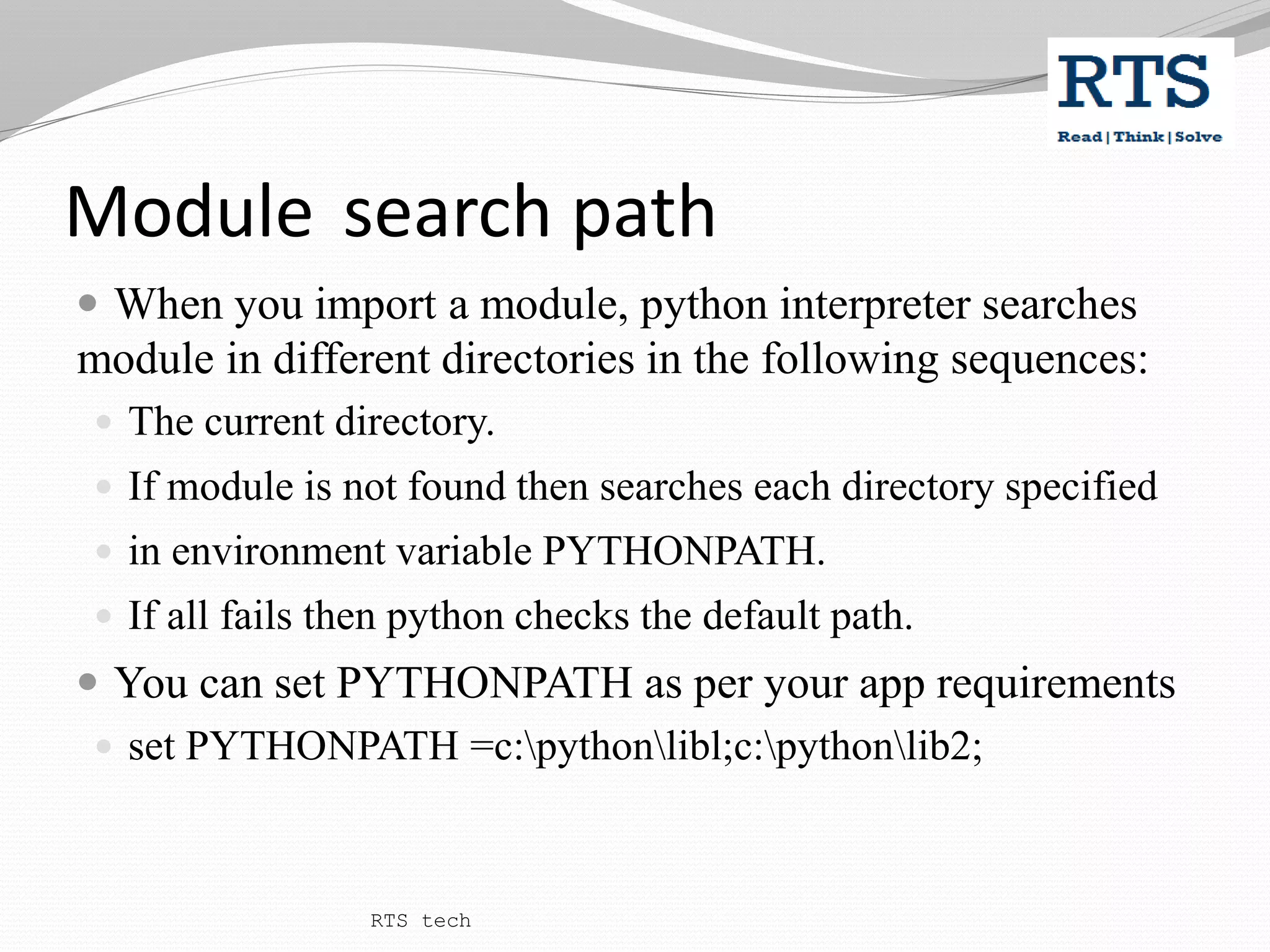 Module search path
 When you import a module, python interpreter searches
module in different directories in the following sequences:
 The current directory.
 If module is not found then searches each directory specified
 in environment variable PYTHONPATH.
 If all fails then python checks the default path.
 You can set PYTHONPATH as per your app requirements
 set PYTHONPATH =c:pythonlibl;c:pythonlib2;
RTS tech
 