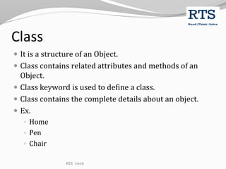 Class
 It is a structure of an Object.
 Class contains related attributes and methods of an
Object.
 Class keyword is used to define a class.
 Class contains the complete details about an object.
 Ex.
 Home
 Pen
 Chair
RTS tech
 