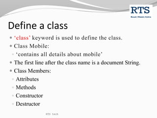 Define a class
 ‘class’ keyword is used to define the class.
 Class Mobile:
 ‘contains all details about mobile’
 The first line after the class name is a document String.
 Class Members:
 Attributes
 Methods
 Constructor
 Destructor
RTS tech
 