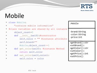 Mobile
 class Mobile:
 "contains mobile information“
 #class variables are shared by all instance
 object_count=0
 def __init__(self):#constructor
 self.color = "" #instance attribute
 self.brand=“”
 Mobile.object_count+=1
 def get_color(self): #instance Method
 return self.color
 def set_color(self,color):
 self.color = color
RTS tech
 