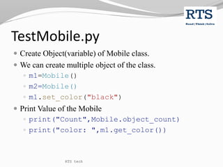 TestMobile.py
 Create Object(variable) of Mobile class.
 We can create multiple object of the class.
 m1=Mobile()
 m2=Mobile()
 m1.set_color("black")
 Print Value of the Mobile
 print("Count",Mobile.object_count)
 print("color: ",m1.get_color())
RTS tech
 