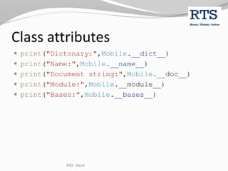 Class attributes
 print("Dictonary:",Mobile.__dict__)
 print("Name:",Mobile.__name__)
 print("Document string:",Mobile.__doc__)
 print("Module:",Mobile.__module__)
 print("Bases:",Mobile.__bases__)
RTS tech
 