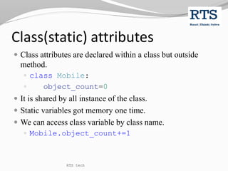 Class(static) attributes
 Class attributes are declared within a class but outside
method.
 class Mobile:
 object_count=0
 It is shared by all instance of the class.
 Static variables got memory one time.
 We can access class variable by class name.
 Mobile.object_count+=1
RTS tech
 