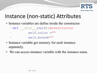 Instance (non-static) Attributes
 Instance variables are define inside the constructor.
 def __init__(self):#constructor
 self.color =""
 self.brand=“”
 Instance variable get memory for each instance
separately.
 We can access instance variable with the instance name.
RTS tech
 