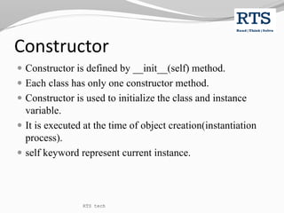 Constructor
 Constructor is defined by __init__(self) method.
 Each class has only one constructor method.
 Constructor is used to initialize the class and instance
variable.
 It is executed at the time of object creation(instantiation
process).
 self keyword represent current instance.
RTS tech
 