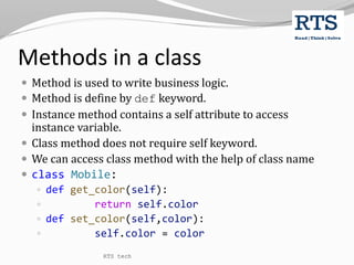 Methods in a class
 Method is used to write business logic.
 Method is define by def keyword.
 Instance method contains a self attribute to access
instance variable.
 Class method does not require self keyword.
 We can access class method with the help of class name
 class Mobile:
 def get_color(self):
 return self.color
 def set_color(self,color):
 self.color = color
RTS tech
 
