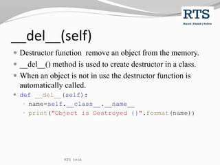 __del__(self)
 Destructor function remove an object from the memory.
 __del__() method is used to create destructor in a class.
 When an object is not in use the destructor function is
automatically called.
 def __del__(self):
 name=self.__class__.__name__
 print("Object is Destroyed {}".format(name))
RTS tech
 