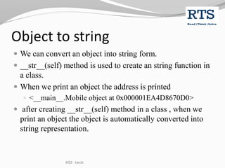 Object to string
 We can convert an object into string form.
 __str__(self) method is used to create an string function in
a class.
 When we print an object the address is printed
 <__main__.Mobile object at 0x000001EA4D8670D0>
 after creating __str__(self) method in a class , when we
print an object the object is automatically converted into
string representation.
RTS tech
 