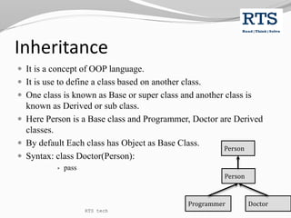 Inheritance
 It is a concept of OOP language.
 It is use to define a class based on another class.
 One class is known as Base or super class and another class is
known as Derived or sub class.
 Here Person is a Base class and Programmer, Doctor are Derived
classes.
 By default Each class has Object as Base Class.
 Syntax: class Doctor(Person):
 pass
Person
Programmer Doctor
Person
RTS tech
 