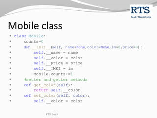Mobile class
 class Mobile:
 counts=0
 def __init__(self, name=None,color=None,im=0,price=0):
 self.__name = name
 self.__color = color
 self.__price = price
 self.__IMEI = im
 Mobile.counts+=1
 #setter and getter methods
 def get_color(self):
 return self.__color
 def set_color(self, color):
 self.__color = color
RTS tech
 