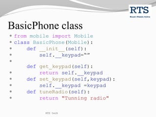 BasicPhone class
 from mobile import Mobile
 class BasicPhone(Mobile):
 def __init__(self):
 self.__keypad=“”

def get_keypad(self):
 return self.__keypad
 def set_keypad(self,keypad):
 self.__keypad =keypad
 def tuneRadio(self):
 return "Tunning radio"
RTS tech
 