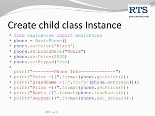 Create child class Instance
 from basicPhone import BasicPhone
 phone = BasicPhone()
 phone.setColor("Black")
 phone.setBrandName("Nokia")
 phone.setPrice(2000)
 phone.setKeypad(True)

print("--------Phone Info-------------")
 print("Color ={}".format(phone.getColor()))
 print("BrandName ={}".format(phone.getbrand()))
 print("Price ={}".format(phone.getPrice()))
 print("Radio {}".format(phone.tuneRadio()))
 print("Keypad:{}".format(phone.get_keypad()))
RTS tech
 