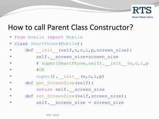 How to call Parent Class Constructor?
 from mobile import Mobile
 class SmartPhone(Mobile):
 def __init__(self,n,c,i,p,screen_size):
 self.__screen_size=screen_size
 # super(SmartPhone,self).__init__(n,c,i,p
 #OR
 super().__init__(n,c,i,p)
 def get_ScreenSize(self):
 return self.__screen_size
 def set_ScreenSize(self,screen_size):
 self.__screen_size = screen_size
RTS tech
 