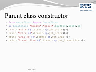 Parent class constructor
 from smartPhone import SmartPhone
 sp=SmartPhone("REalMe","Black",12345671,20000,20)
 print("Price {}".format(sp.get_price()))
 print("Color {}".format(sp.get_color()))
 print("IMEI No {}".format(sp.get_IMEI()))
 print("Screen Size {}".format(sp.get_ScreenSize()))
RTS tech
 