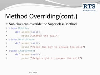 Method Overriding(cont.)
 Sub class can override the Super class Method.
 class Mobile:
 def answer(self):
 print("Answer the call")
 class BasicPhone:
 def answer(self):
 print(“Press the key to answer the call")
 class SmartPhone:
 def answer(self):
 print(“Swipe right to answer the call")
RTS tech
 