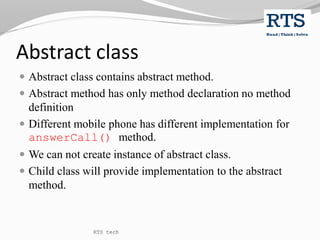 Abstract class
 Abstract class contains abstract method.
 Abstract method has only method declaration no method
definition
 Different mobile phone has different implementation for
answerCall() method.
 We can not create instance of abstract class.
 Child class will provide implementation to the abstract
method.
RTS tech
 