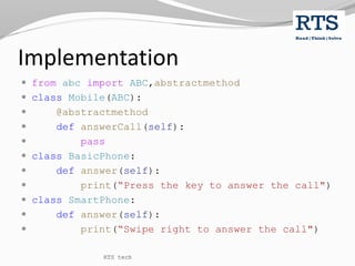Implementation
 from abc import ABC,abstractmethod
 class Mobile(ABC):
 @abstractmethod
 def answerCall(self):
 pass
 class BasicPhone:
 def answer(self):
 print(“Press the key to answer the call")
 class SmartPhone:
 def answer(self):
 print(“Swipe right to answer the call")
RTS tech
 