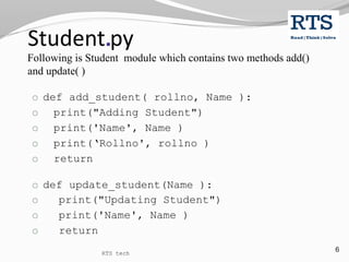 6
Student.py
Following is Student module which contains two methods add()
and update( )
o def add_student( rollno, Name ):
o print("Adding Student")
o print('Name', Name )
o print(‘Rollno', rollno )
o return
o def update_student(Name ):
o print("Updating Student")
o print('Name', Name )
o return
RTS tech
 