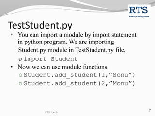 7
• You can import a module by import statement
in python program. We are importing
Student.py module in TestStudent.py file.
o import Student
• Now we can use module functions:
o Student.add_student(1,”Sonu”)
o Student.add_student(2,”Monu”)
TestStudent.py
RTS tech
 