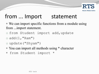 from ... Import statement
 We can import specific functions from a module using
from ...import statement.
o from Student import add,update
o add(1,"Ram")
o update("Shyam")
 You can import all methods using * character
 from Student import *
RTS tech
 