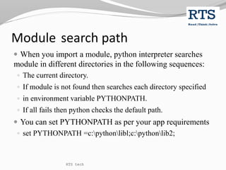 Module search path
 When you import a module, python interpreter searches
module in different directories in the following sequences:
 The current directory.
 If module is not found then searches each directory specified
 in environment variable PYTHONPATH.
 If all fails then python checks the default path.
 You can set PYTHONPATH as per your app requirements
 set PYTHONPATH =c:pythonlibl;c:pythonlib2;
RTS tech
 
