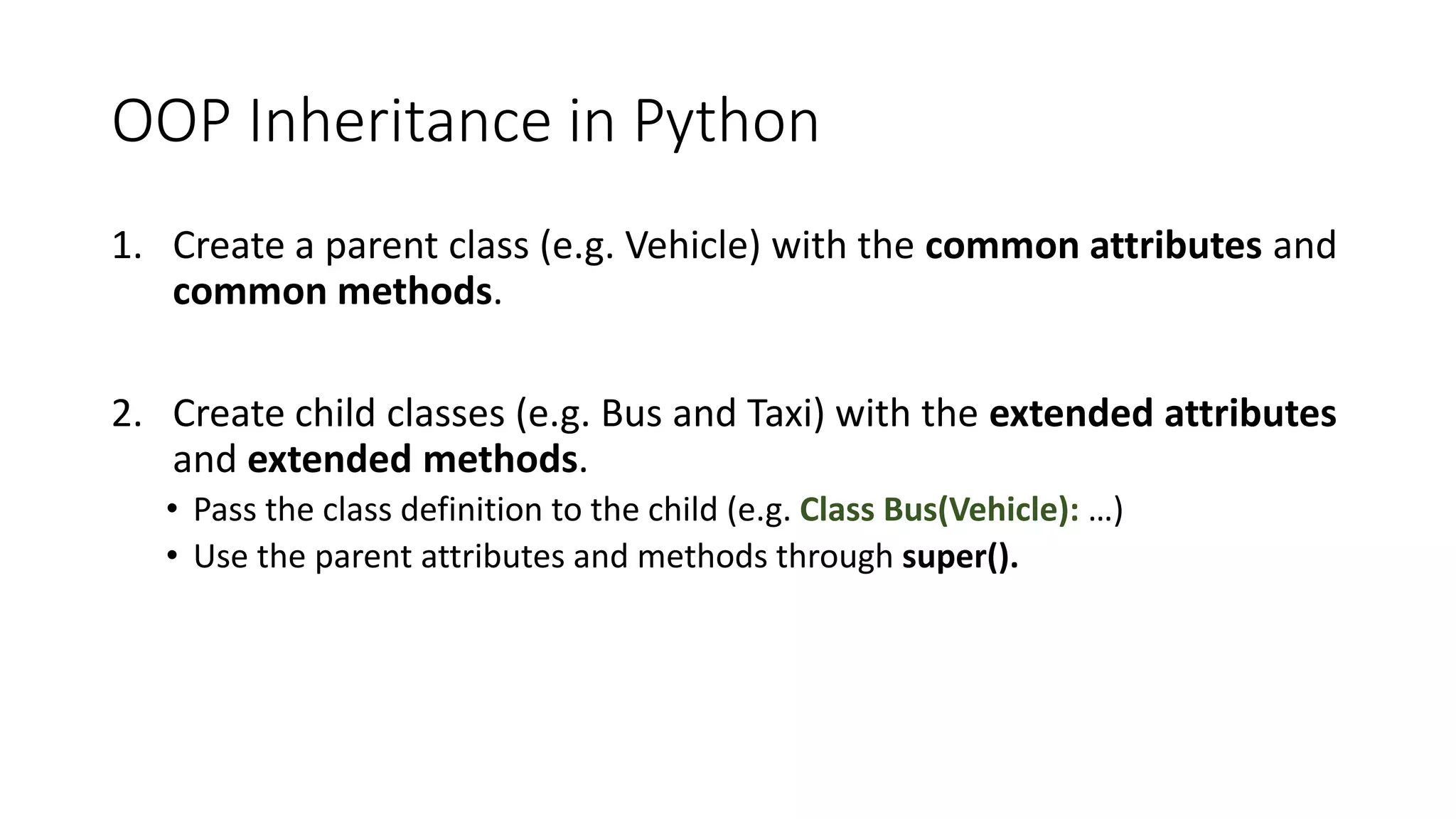 OOP Inheritance in Python
1. Create a parent class (e.g. Vehicle) with the common attributes and
common methods.
2. Create child classes (e.g. Bus and Taxi) with the extended attributes
and extended methods.
• Pass the class definition to the child (e.g. Class Bus(Vehicle): …)
• Use the parent attributes and methods through super().
 
