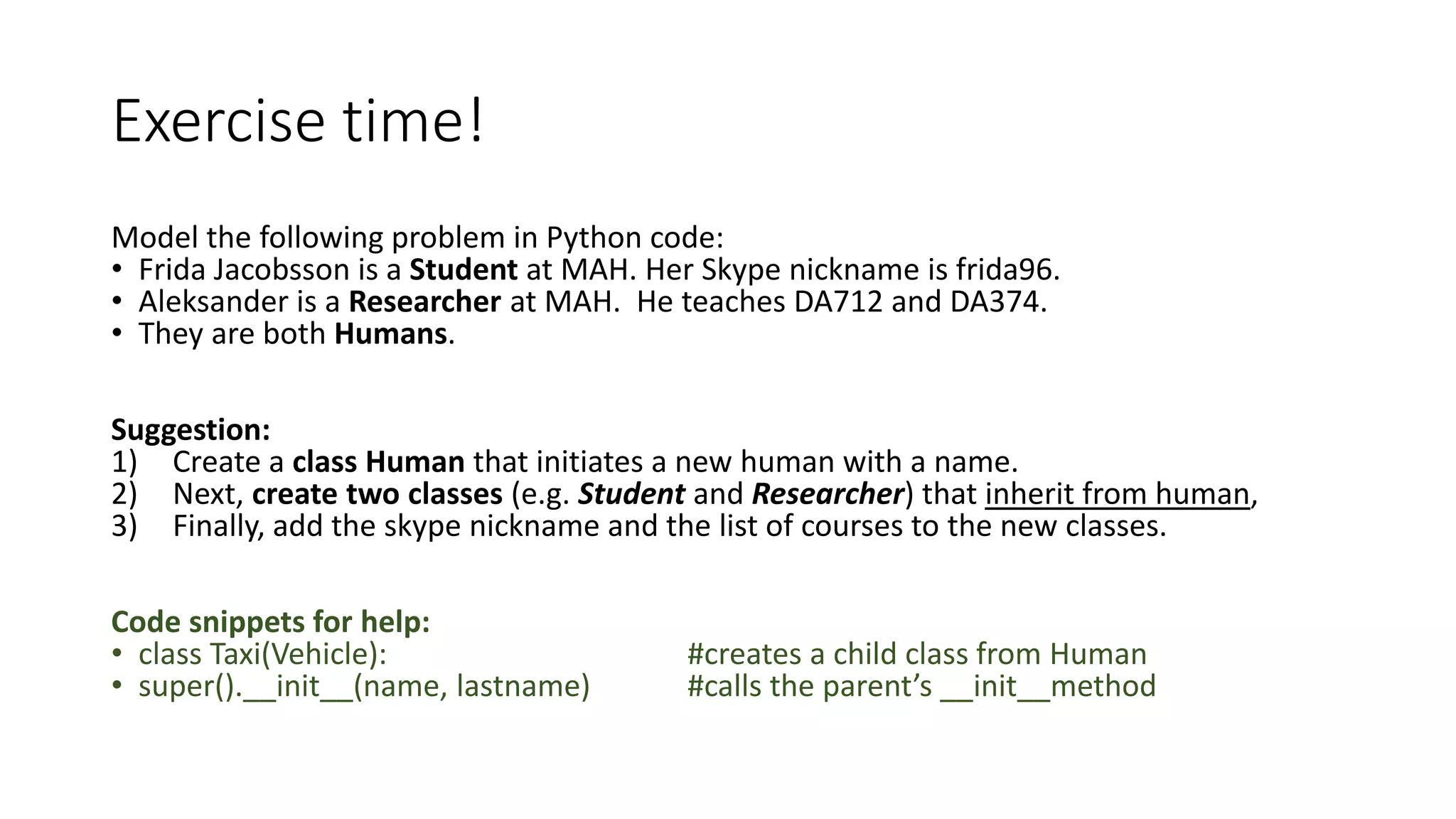 Exercise time!
Model the following problem in Python code:
• Frida Jacobsson is a Student at MAH. Her Skype nickname is frida96.
• Aleksander is a Researcher at MAH. He teaches DA712 and DA374.
• They are both Humans.
Suggestion:
1) Create a class Human that initiates a new human with a name.
2) Next, create two classes (e.g. Student and Researcher) that inherit from human,
3) Finally, add the skype nickname and the list of courses to the new classes.
Code snippets for help:
• class Taxi(Vehicle): #creates a child class from Human
• super().__init__(name, lastname) #calls the parent’s __init__method
 