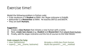 Exercise time!
Model the following problem in Python code:
• Frida Jacobsson is a Student at MAH. Her Skype nickname is frida96.
• Aleksander is a Researcher at MAH. He teaches DA712 and DA374.
• They are both Humans.
Suggestion:
1) Create a class Human that initiates a new human with a name.
2) Next, create two classes (e.g. Student and Researcher) that inherit from human,
3) Finally, add the skype nickname and the list of courses to the new classes.
Code snippets for help:
• class Taxi(Vehicle): #creates a child class from Human
• super().__init__(name, lastname) #calls the parent’s __init__method
 