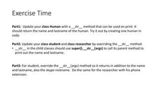 Exercise Time
Part1: Update your class Human with a __str__ method that can be used on print. It
should return the name and lastname of the human. Try it out by creating one human in
code.
Part2: Update your class student and class researcher by overriding the __str__ method.
• __str__ in the child classes should use super().__str__(args) to call its parent method to
print out the name and lastname.
Part3: For student, override the __str__(args) method so it returns in addition to the name
and lastname, also the skype nickname. Do the same for the researcher with his phone
extension.
 