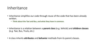 Inheritance
• Inheritance simplifies our code through reuse of the code that has been already
written.
• Think about the Taxi and Bus, and what they have in common.
• Inheritance is a relation between a parent class (e.g. Vehicle) and children classes
(e.g. Taxi, Bus, Truck, etc.)
• A class inherits attributes and behavior methods from its parent classes.
 