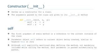 Constructor ( __init__ )
 Serves as a constructor for a class.
 The arguments passed to the class are given to its __init__() method
def __init__(self, x, y):
self . x = x
self . y = y
self
 The first argument of every method is a reference to the current instance of
the class
 Parameter object self refers to current object being created, similar to
keyword this in Java
 Although self explicitly mentioned when defining the method, not mandatory
included while calling the method. Self parameter is passed automatically by
python.
 