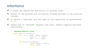 Inheritance
 A class can extend the definition of another class
 Allows to use methods and attributes already defined in the previous
classes.
 To define a subclass, put the name of the superclass in parentheses
“(…)”.
 Python has no ‘extends’ keyword like Java. Python supports multiple
inheritance.
“Extending MyVector class”
class SubVector (MyVector):
def __init__(self, sub_x, sub_y):
self . x = sub_x
self . y = sub_y
def displayCount(self):
count = self.x + self.y
return count
 