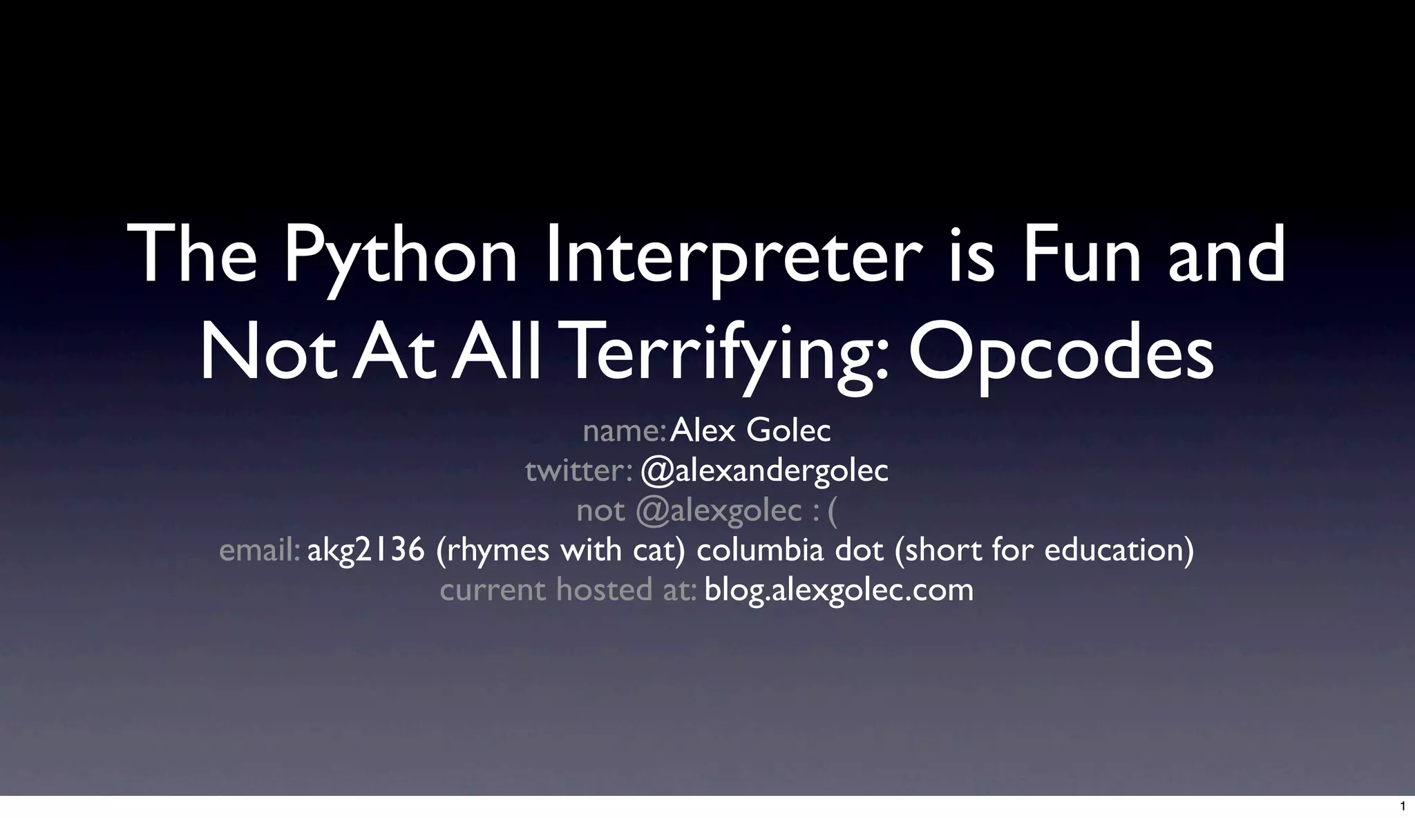 The Python Interpreter is Fun and
 Not At All Terrifying: Opcodes
                              name: Alex Golec
                         twitter: @alexandergolec
                             not @alexgolec : (
  email: akg2136 (rhymes with cat) columbia dot (short for education)
                   this talk lives at: blog.alexgolec.com




                                                                        1
 