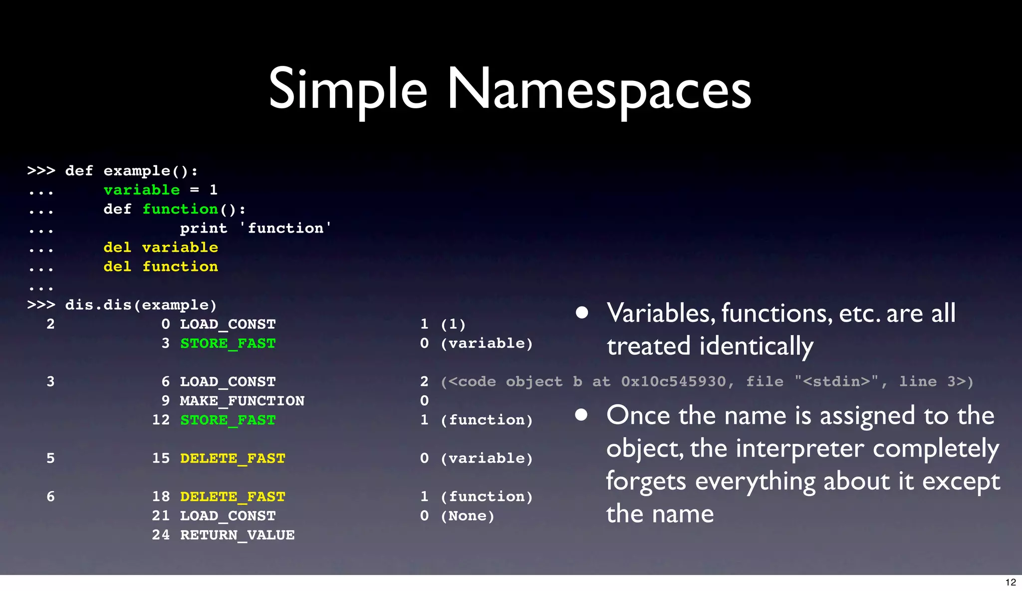 Simple Namespaces
>>> def example():
...     variable = 1
...     def function():
...             print 'function'
...     del variable
...     del function
...
>>> dis.dis(example)
  2           0 LOAD_CONST         1 (1)           •   Variables, functions, etc. are all
              3 STORE_FAST         0 (variable)        treated identically
  3           6 LOAD_CONST         2 (<code object b at 0x10c545930, file "<stdin>", line 3>)

                                                  •
              9 MAKE_FUNCTION      0
             12 STORE_FAST         1 (function)        Once the name is assigned to the
  5          15 DELETE_FAST        0 (variable)        object, the interpreter completely
  6          18 DELETE_FAST        1 (function)
                                                       forgets everything about it except
             21 LOAD_CONST         0 (None)            the name
             24 RETURN_VALUE

                                                                                                12
 