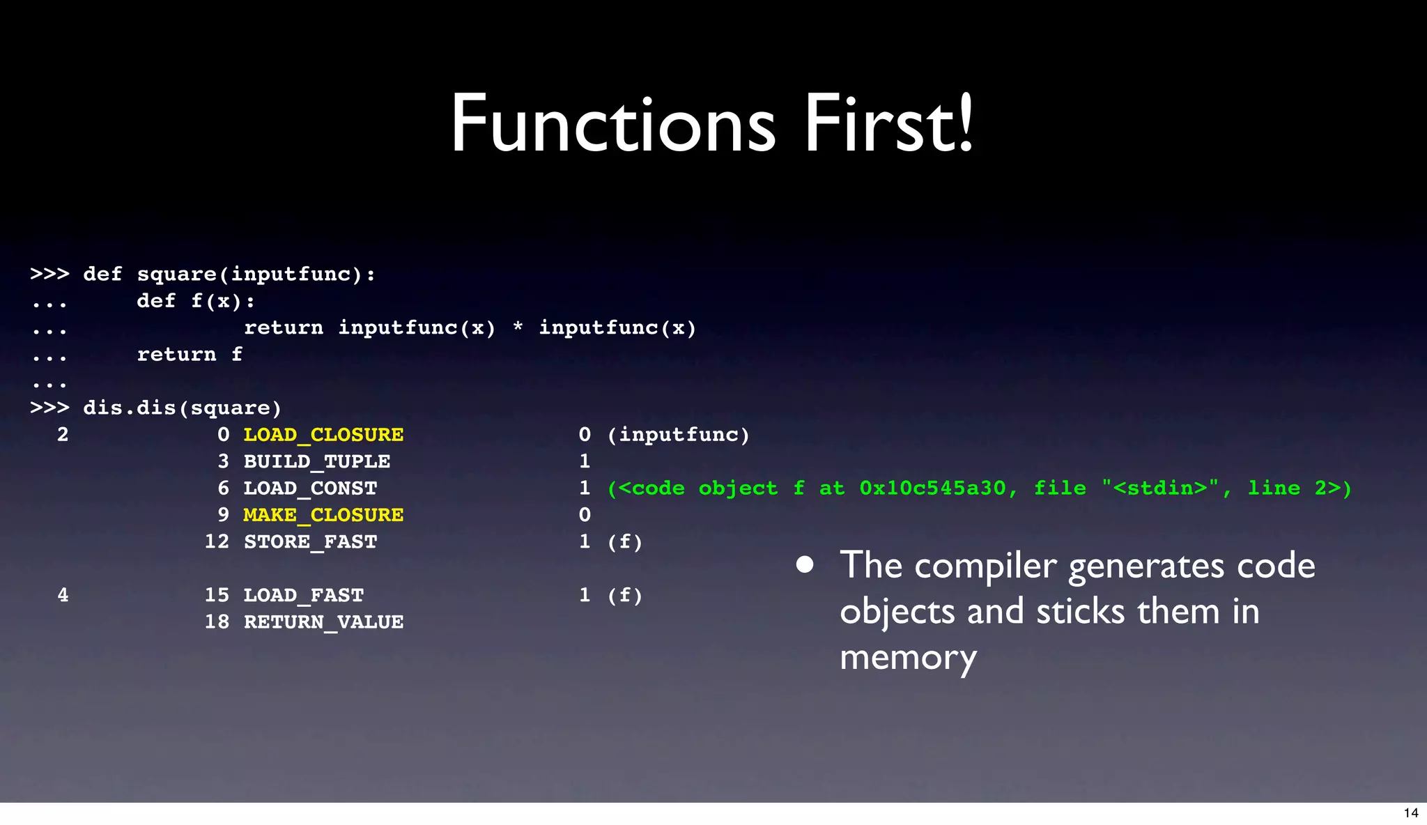 Functions First!
>>> def square(inputfunc):
...     def f(x):
...              return inputfunc(x) * inputfunc(x)
...     return f
...
>>> dis.dis(square)
  2           0 LOAD_CLOSURE              0 (inputfunc)
              3 BUILD_TUPLE               1
              6 LOAD_CONST                1 (<code object f at 0x10c545a30, file "<stdin>", line 2>)
              9 MAKE_CLOSURE              0

                                                         •
             12 STORE_FAST                1 (f)
                                                             The compiler generates code
  4          15 LOAD_FAST                1 (f)
             18 RETURN_VALUE                                 objects and sticks them in
                                                             memory


                                                                                                       14
 
