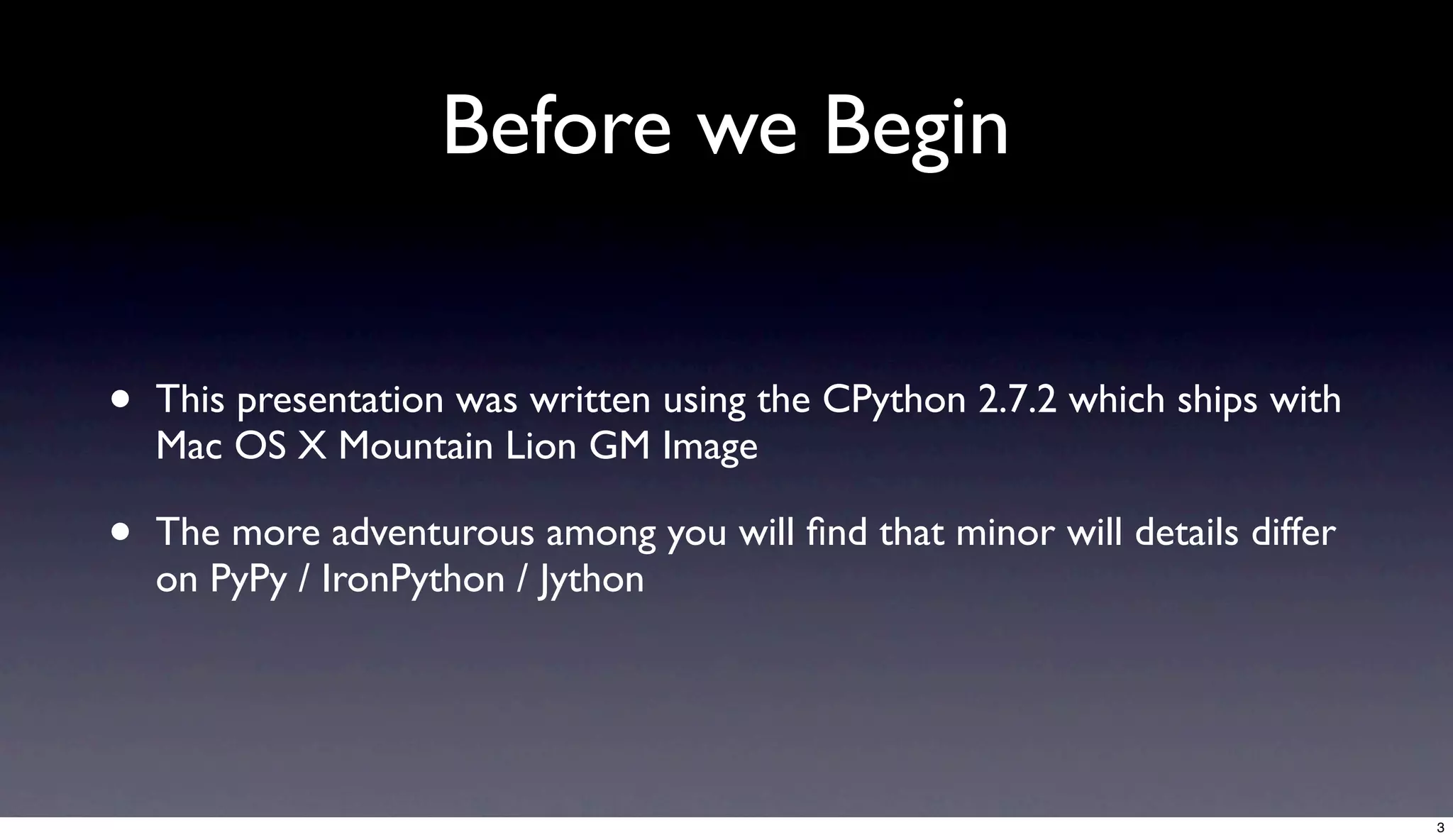 Before we Begin


•   This presentation was written using the CPython 2.7.2 which ships with
    Mac OS X Mountain Lion GM Image

•   The more adventurous among you will ﬁnd that minor will details differ
    on PyPy / IronPython / Jython




                                                                             3
 