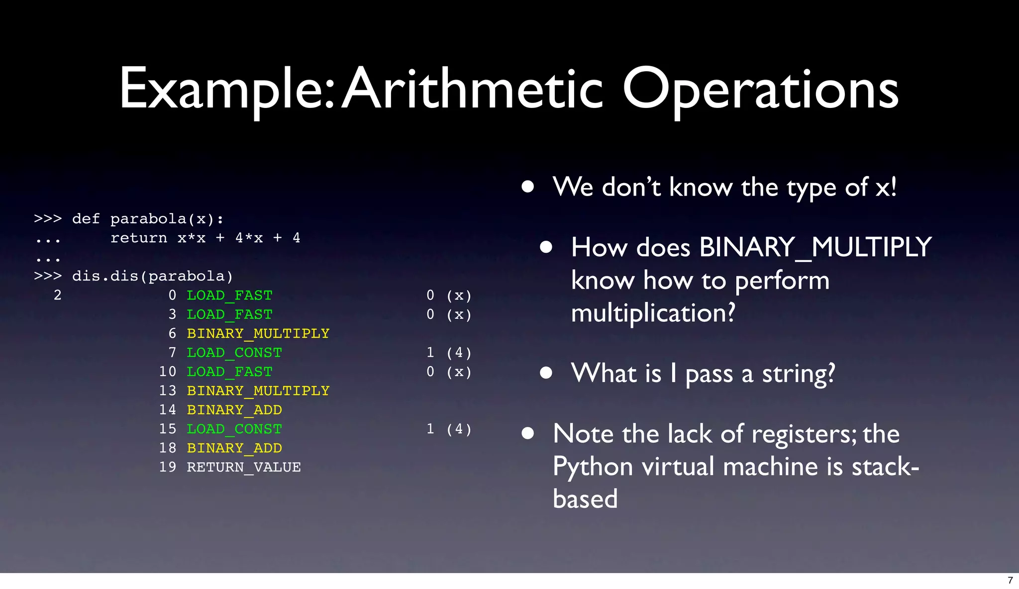 Example: Arithmetic Operations
>>> def parabola(x):
                                          •   We don’t know the type of x!
...
...
        return x*x + 4*x + 4
                                              •   How does BINARY_MULTIPLY
>>> dis.dis(parabola)
  2           0 LOAD_FAST         0 (x)
                                                  know how to perform
              3 LOAD_FAST         0 (x)           multiplication?
              6 BINARY_MULTIPLY


                                              •
              7 LOAD_CONST        1 (4)
             10 LOAD_FAST
             13 BINARY_MULTIPLY
                                  0 (x)           What is I pass a string?
             14 BINARY_ADD
             15 LOAD_CONST
             18 BINARY_ADD
                                  1 (4)
                                          •   Note the lack of registers; the
             19 RETURN_VALUE                  Python virtual machine is stack-
                                              based

                                                                                 7
 