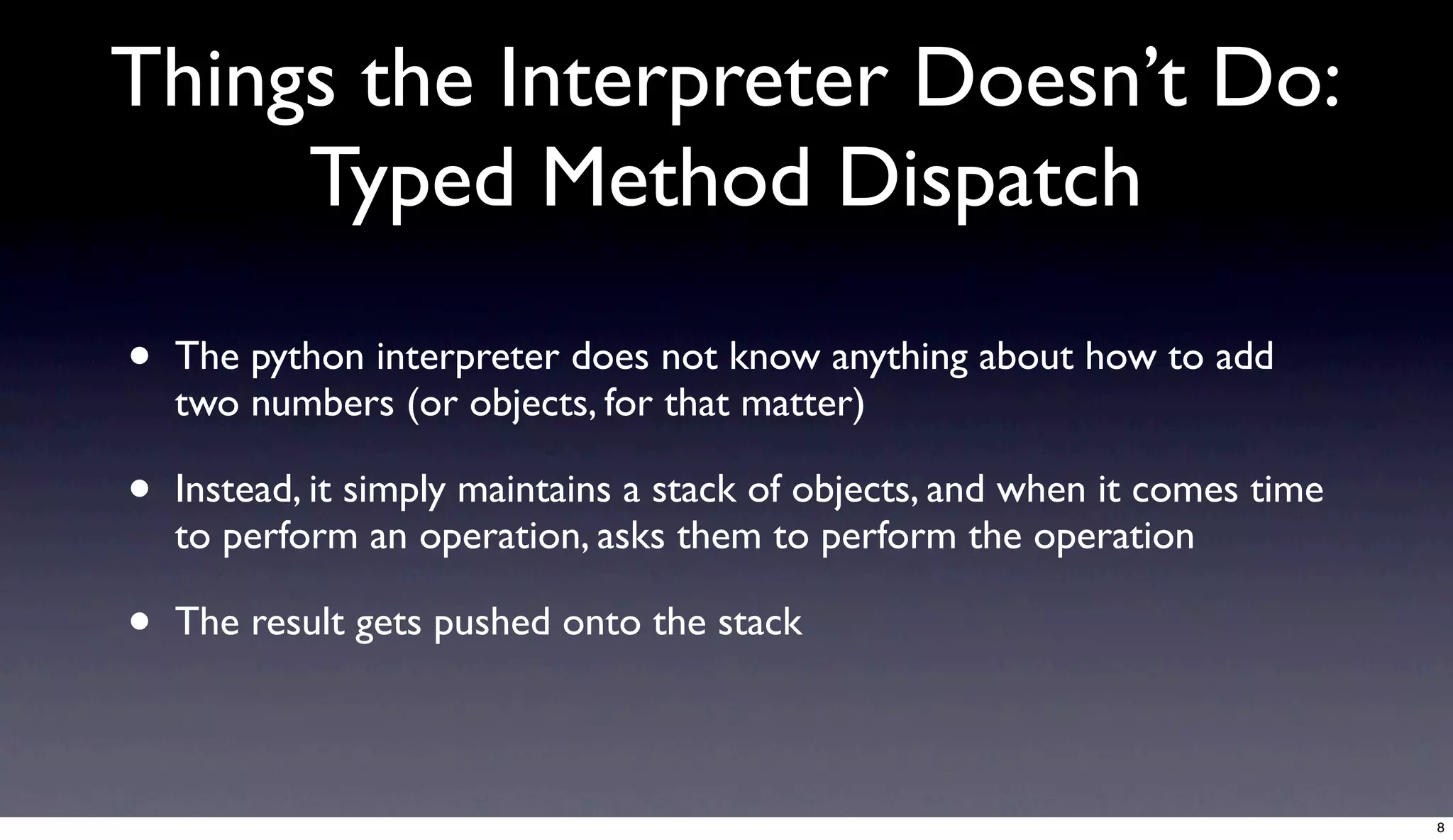 Things the Interpreter Doesn’t Do:
     Typed Method Dispatch

•   The python interpreter does not know anything about how to add
    two numbers (or objects, for that matter)

•   Instead, it simply maintains a stack of objects, and when it comes time
    to perform an operation, asks them to perform the operation

•   The result gets pushed onto the stack



                                                                              8
 