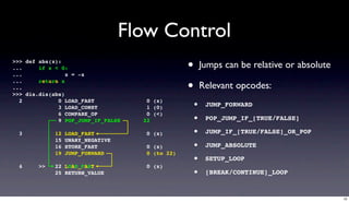 Flow Control
>>> def abs(x):
...
...
        if x < 0:
                 x = -x
                                                  •       Jumps can be relative or absolute
...
...
        return x

>>> dis.dis(abs)
                                                  •       Relevant opcodes:
  2           0 LOAD_FAST
              3 LOAD_CONST
                                      0 (x)
                                      1 (0)           •    JUMP_FORWARD

                                                      •
              6 COMPARE_OP            0 (<)
              9 POP_JUMP_IF_FALSE    22                    POP_JUMP_IF_[TRUE/FALSE]

  3          12   LOAD_FAST           0 (x)           •    JUMP_IF_[TRUE/FALSE]_OR_POP
             15   UNARY_NEGATIVE
             16   STORE_FAST          0 (x)           •    JUMP_ABSOLUTE
             19   JUMP_FORWARD        0 (to 22)
                                                      •    SETUP_LOOP
  4     >>   22 LOAD_FAST             0 (x)
             25 RETURN_VALUE                          •    [BREAK/CONTINUE]_LOOP


                                                                                              10
 