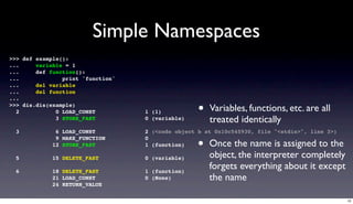 Simple Namespaces
>>> def example():
...     variable = 1
...     def function():
...             print 'function'
...     del variable
...     del function
...
>>> dis.dis(example)
  2           0 LOAD_CONST         1 (1)           •   Variables, functions, etc. are all
              3 STORE_FAST         0 (variable)        treated identically
  3           6 LOAD_CONST         2 (<code object b at 0x10c545930, file "<stdin>", line 3>)

                                                  •
              9 MAKE_FUNCTION      0
             12 STORE_FAST         1 (function)        Once the name is assigned to the
  5          15 DELETE_FAST        0 (variable)        object, the interpreter completely
  6          18 DELETE_FAST        1 (function)
                                                       forgets everything about it except
             21 LOAD_CONST         0 (None)            the name
             24 RETURN_VALUE

                                                                                                12
 
