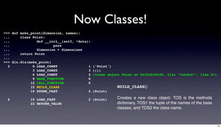 Now Classes!
>>> def make_point(dimension, names):
...     class Point:
...             def __init__(self, *data):
...                     pass
...             dimension = dimensions
...     return Point
...
>>> dis.dis(make_point)
  2           0 LOAD_CONST               1   ('Point')
              3 LOAD_CONST               3   (())
              6 LOAD_CONST               2   (<code object Point at 0x10c545c30, file "<stdin>", line 2>)
              9 MAKE_FUNCTION            0
             12 CALL_FUNCTION            0
             15 BUILD_CLASS                             BUILD_CLASS()
             16 STORE_FAST               2   (Point)

  6          19 LOAD_FAST                2 (Point)      Creates a new class object. TOS is the methods
             22 RETURN_VALUE                            dictionary, TOS1 the tuple of the names of the base
                                                        classes, and TOS2 the class name.



                                                                                                              15
 