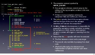 >>> def list_get(lst, pos):                                    •   The exception context is pushed by
...     try:                                                       SETUP_EXCEPT
...
...
                return lst[pos]
        except IndexError:                                         •   If an exception is thrown, control jumps to the
...             return None
                                                                       address of the top exception context, in this case
...     # there is an invisible “return None” here                     opcode 15
>>> dis.dis(list_get)
  2           0 SETUP_EXCEPT            12 (to 15)                 •   If there is no top exception context, the
                                                                       interpreter halts and notiﬁes you of the error
  3           3
              6
                  LOAD_FAST
                  LOAD_FAST
                                         0 (lst)
                                         1 (pos)
                                                               •   The yellow opcodes check if the exception thrown
                                                                   matches the type of the one in the except
              9   BINARY_SUBSCR
             10   RETURN_VALUE                                     statement, and execute the except block
             11
             12
                  POP_BLOCK
                  JUMP_FORWARD          18 (to 33)             •   At END_FINALLY, the interpreter is responsible for
                                                                   popping the exception context, and either re-raising
  4     >>   15   DUP_TOP                                          the exception, in which case the next-topmost
             16   LOAD_GLOBAL            0 (IndexError)            exception context will trigger, or returning from the
             19   COMPARE_OP            10 (exception match)       function
             22   POP_JUMP_IF_FALSE     32
             25   POP_TOP                                      •   Notice that the red opcodes will never be executed
             26
             27
                  POP_TOP
                  POP_TOP                                          •   The ﬁrst: between a return and a jump target
                                                                   •   The second: only reachable by jumping from dead
  5          28   LOAD_CONST             0 (None)                      code.
             31   RETURN_VALUE
        >>   32   END_FINALLY                                      •   CPython’s philosophy of architectural and
        >>   33   LOAD_CONST             0 (None)                      implementation simplicity tolerates such minor
             36   RETURN_VALUE                                         inefﬁciencies

                                                                                                                            24
 