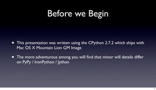 Before we Begin


•   This presentation was written using the CPython 2.7.2 which ships with
    Mac OS X Mountain Lion GM Image

•   The more adventurous among you will ﬁnd that minor will details differ
    on PyPy / IronPython / Jython




                                                                             3
 