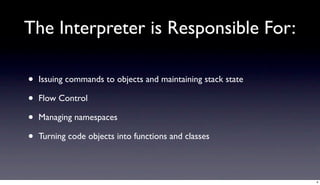 The Interpreter is Responsible For:

•   Issuing commands to objects and maintaining stack state

•   Flow Control

•   Managing namespaces

•   Turning code objects into functions and classes



                                                              4
 