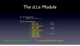 The dis Module
                          >>> def parabola(x):
                          ...     return x*x + 4*x + 4
                          ...
                          >>> dis.dis(parabola)
                            2           0 LOAD_FAST                  0 (x)
                                        3 LOAD_FAST                  0 (x)
                                        6 BINARY_MULTIPLY
                                        7 LOAD_CONST                 1 (4)
                                       10 LOAD_FAST                  0 (x)
                                       13 BINARY_MULTIPLY
                                       14 BINARY_ADD
                                       15 LOAD_CONST                 1 (4)
                                       18 BINARY_ADD
                                       19 RETURN_VALUE


Each instruction is exactly three bytes             Opcodes have friendly (ish) mnemonics


                                                                                            6
 