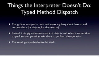 Things the Interpreter Doesn’t Do:
     Typed Method Dispatch

•   The python interpreter does not know anything about how to add
    two numbers (or objects, for that matter)

•   Instead, it simply maintains a stack of objects, and when it comes time
    to perform an operation, asks them to perform the operation

•   The result gets pushed onto the stack



                                                                              8
 