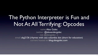 The Python Interpreter is Fun and
 Not At All Terrifying: Opcodes
                              name: Alex Golec
                         twitter: @alexandergolec
                             not @alexgolec : (
  email: akg2136 (rhymes with cat) columbia dot (short for education)
                   this talk lives at: blog.alexgolec.com




                                                                        1
 